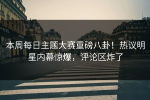 本周每日主题大赛重磅八卦！热议明星内幕惊爆，评论区炸了