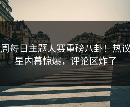 本周每日主题大赛重磅八卦！热议明星内幕惊爆，评论区炸了