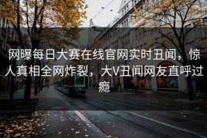 网曝每日大赛在线官网实时丑闻，惊人真相全网炸裂，大V丑闻网友直呼过瘾