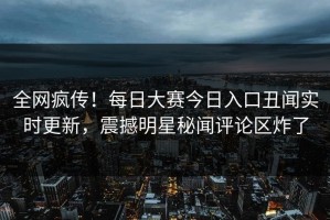 全网疯传！每日大赛今日入口丑闻实时更新，震撼明星秘闻评论区炸了