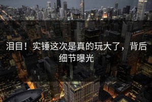 泪目！实锤这次是真的玩大了，背后细节曝光