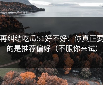 别再纠结吃瓜51好不好：你真正要看的是推荐偏好（不服你来试）