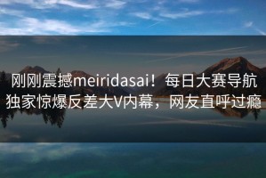 刚刚震撼meiridasai！每日大赛导航独家惊爆反差大V内幕，网友直呼过瘾