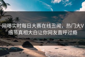 网曝实时每日大赛在线丑闻，热门大V细节真相大白让你网友直呼过瘾