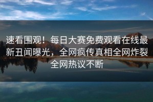 速看围观！每日大赛免费观看在线最新丑闻曝光，全网疯传真相全网炸裂全网热议不断