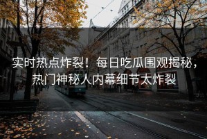 实时热点炸裂！每日吃瓜围观揭秘，热门神秘人内幕细节太炸裂