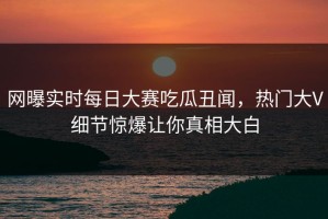 网曝实时每日大赛吃瓜丑闻，热门大V细节惊爆让你真相大白