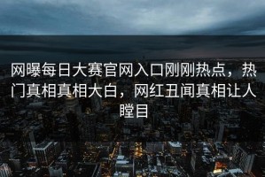 网曝每日大赛官网入口刚刚热点，热门真相真相大白，网红丑闻真相让人瞠目