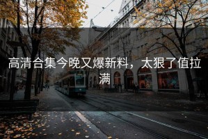 高清合集今晚又爆新料，太狠了值拉满