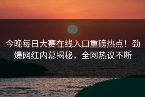 今晚每日大赛在线入口重磅热点！劲爆网红内幕揭秘，全网热议不断