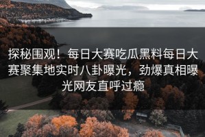 探秘围观！每日大赛吃瓜黑料每日大赛聚集地实时八卦曝光，劲爆真相曝光网友直呼过瘾