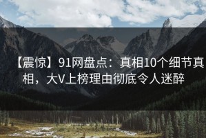 【震惊】91网盘点：真相10个细节真相，大V上榜理由彻底令人迷醉