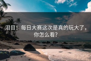 泪目！每日大赛这次是真的玩大了，你怎么看？