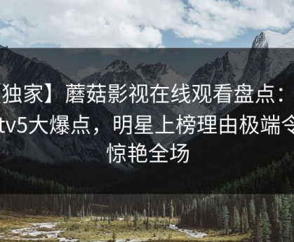 【独家】蘑菇影视在线观看盘点：mogutv5大爆点，明星上榜理由极端令人惊艳全场