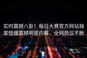 实时震撼八卦！每日大赛官方网站独家惊爆震撼明星内幕，全网热议不断