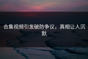 合集视频引发破防争议，真相让人沉默