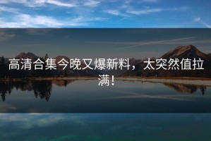 高清合集今晚又爆新料，太突然值拉满！