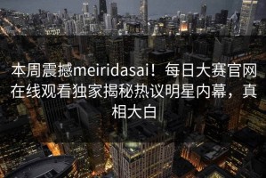 本周震撼meiridasai！每日大赛官网在线观看独家揭秘热议明星内幕，真相大白