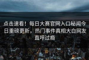 点击速看！每日大赛官网入口秘闻今日重磅更新，热门事件真相大白网友直呼过瘾