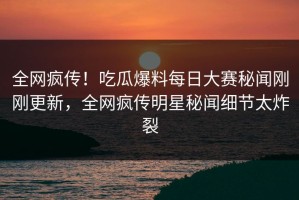 全网疯传！吃瓜爆料每日大赛秘闻刚刚更新，全网疯传明星秘闻细节太炸裂
