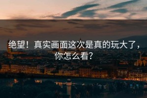 绝望！真实画面这次是真的玩大了，你怎么看？