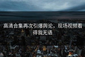 高清合集再次引爆舆论，现场视频看得我无语