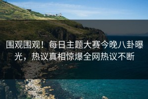 围观围观！每日主题大赛今晚八卦曝光，热议真相惊爆全网热议不断