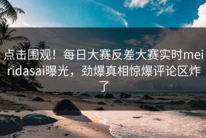 点击围观！每日大赛反差大赛实时meiridasai曝光，劲爆真相惊爆评论区炸了