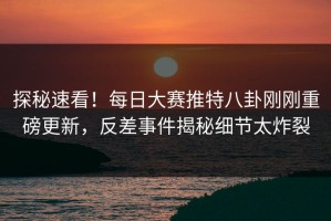 探秘速看！每日大赛推特八卦刚刚重磅更新，反差事件揭秘细节太炸裂