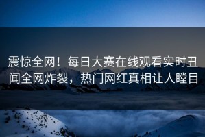 震惊全网！每日大赛在线观看实时丑闻全网炸裂，热门网红真相让人瞠目