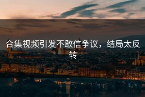 合集视频引发不敢信争议，结局太反转