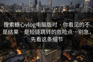 搜索糖心vlog电脑版时 · 你看见的不是结果 · 是短链跳转的危险点…别急，先看这条细节