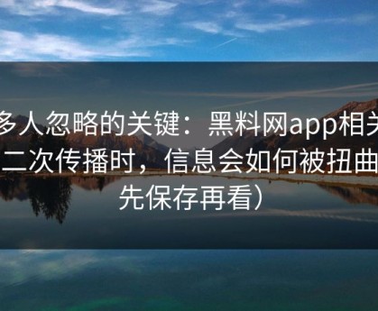 很多人忽略的关键：黑料网app相关内容二次传播时，信息会如何被扭曲（先保存再看）