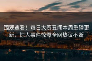 围观速看！每日大赛丑闻本周重磅更新，惊人事件惊爆全网热议不断