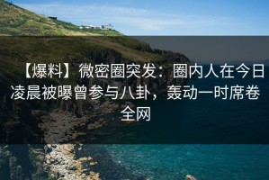 【爆料】微密圈突发：圈内人在今日凌晨被曝曾参与八卦，轰动一时席卷全网