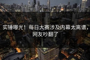 实锤曝光！每日大赛涉及内幕太离谱，网友吵翻了
