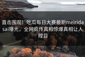 直击围观！吃瓜每日大赛最新meiridasai曝光，全网疯传真相惊爆真相让人瞠目