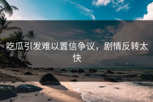 吃瓜引发难以置信争议，剧情反转太快
