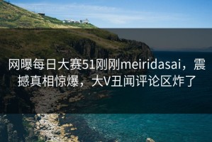 网曝每日大赛51刚刚meiridasai，震撼真相惊爆，大V丑闻评论区炸了