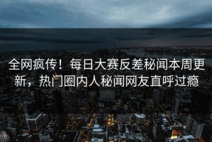 全网疯传！每日大赛反差秘闻本周更新，热门圈内人秘闻网友直呼过瘾