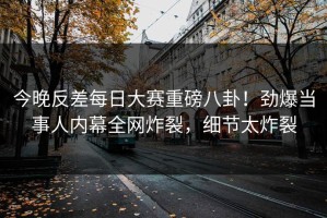 今晚反差每日大赛重磅八卦！劲爆当事人内幕全网炸裂，细节太炸裂