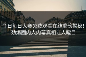 今日每日大赛免费观看在线重磅揭秘！劲爆圈内人内幕真相让人瞠目