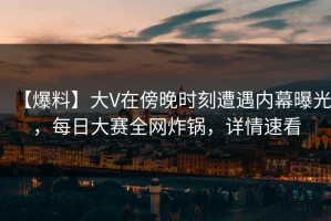 【爆料】大V在傍晚时刻遭遇内幕曝光，每日大赛全网炸锅，详情速看