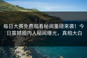 每日大赛免费观看秘闻重磅来袭！今日震撼圈内人秘闻曝光，真相大白