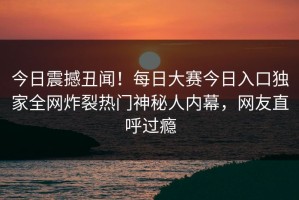 今日震撼丑闻！每日大赛今日入口独家全网炸裂热门神秘人内幕，网友直呼过瘾