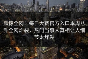 震惊全网！每日大赛官方入口本周八卦全网炸裂，热门当事人真相让人细节太炸裂
