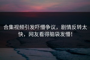 合集视频引发吓懵争议，剧情反转太快，网友看得脑袋发懵！