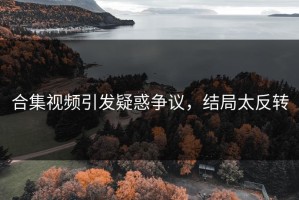 合集视频引发疑惑争议，结局太反转