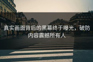 真实画面背后的黑幕终于曝光，破防内容震撼所有人