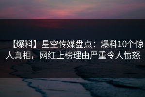 【爆料】星空传媒盘点：爆料10个惊人真相，网红上榜理由严重令人愤怒